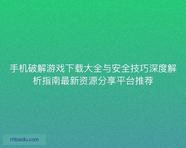 手机破解游戏下载大全与安全技巧深度解析指南最新资源分享平台推荐