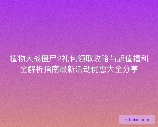 植物大战僵尸2礼包领取攻略与超值福利全解析指南最新活动优惠大全分享