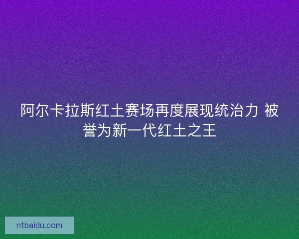 阿尔卡拉斯红土赛场再度展现统治力 被誉为新一代红土之王