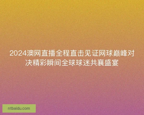 2024澳网直播全程直击见证网球巅峰对决精彩瞬间全球球迷共襄盛宴 2024澳网直播全程直击见证网球巅峰对决精彩瞬间全球球迷共襄盛宴