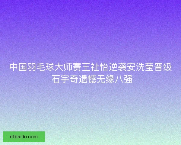 中国羽毛球大师赛王祉怡逆袭安洗莹晋级 石宇奇遗憾无缘八强 中国羽毛球大师赛王祉怡逆袭安洗莹晋级 石宇奇遗憾无缘八强