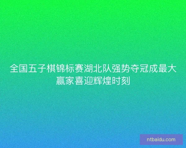 全国五子棋锦标赛湖北队强势夺冠成最大赢家喜迎辉煌时刻 全国五子棋锦标赛湖北队强势夺冠成最大赢家喜迎辉煌时刻