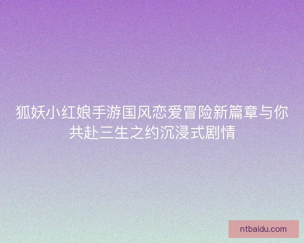 狐妖小红娘手游国风恋爱冒险新篇章与你共赴三生之约沉浸式剧情 狐妖小红娘手游国风恋爱冒险新篇章与你共赴三生之约沉浸式剧情