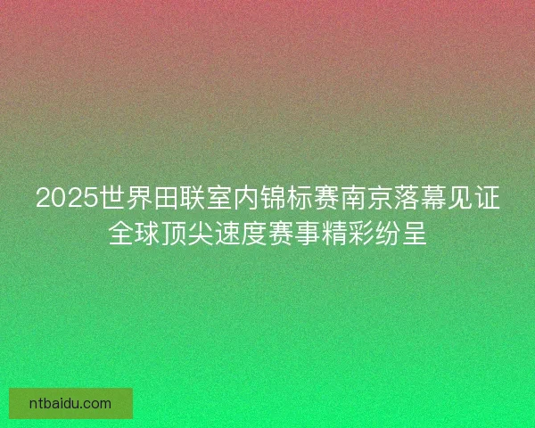 2025世界田联室内锦标赛南京落幕见证全球顶尖速度赛事精彩纷呈 2025世界田联室内锦标赛南京落幕见证全球顶尖速度赛事精彩纷呈