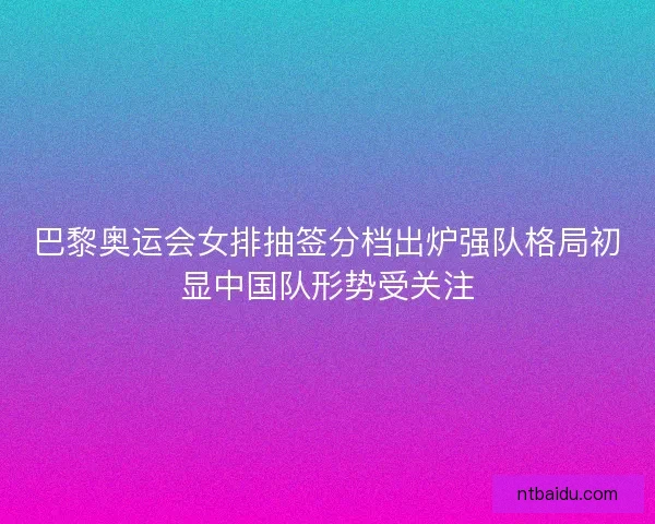 巴黎奥运会女排抽签分档出炉强队格局初显中国队形势受关注