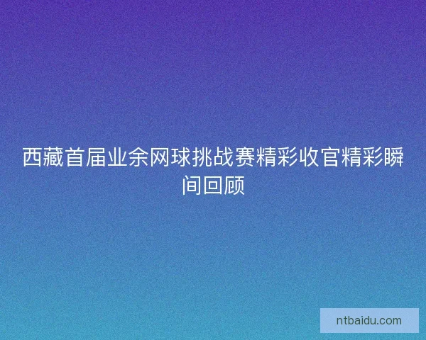 西藏首届业余网球挑战赛精彩收官精彩瞬间回顾 西藏首届业余网球挑战赛精彩收官精彩瞬间回顾