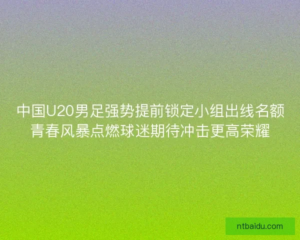 中国U20男足强势提前锁定小组出线名额青春风暴点燃球迷期待冲击更高荣耀