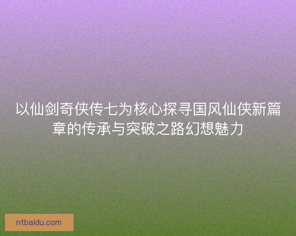 以仙剑奇侠传七为核心探寻国风仙侠新篇章的传承与突破之路幻想魅力