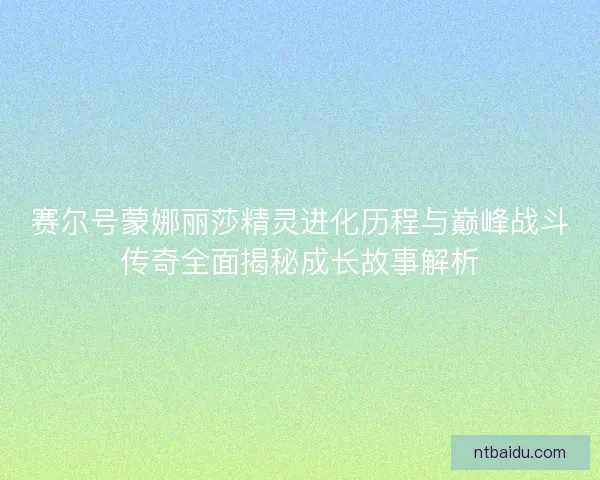 赛尔号蒙娜丽莎精灵进化历程与巅峰战斗传奇全面揭秘成长故事解析