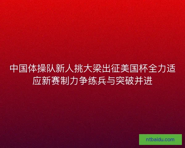 中国体操队新人挑大梁出征美国杯全力适应新赛制力争练兵与突破并进