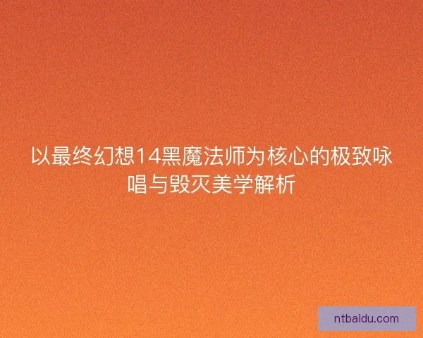 以最终幻想14黑魔法师为核心的极致咏唱与毁灭美学解析 以最终幻想14黑魔法师为核心的极致咏唱与毁灭美学解析