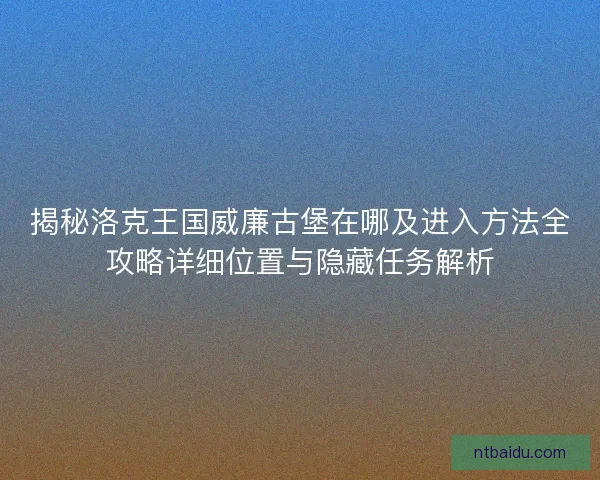 揭秘洛克王国威廉古堡在哪及进入方法全攻略详细位置与隐藏任务解析
