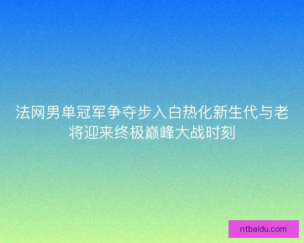 法网男单冠军争夺步入白热化新生代与老将迎来终极巅峰大战时刻