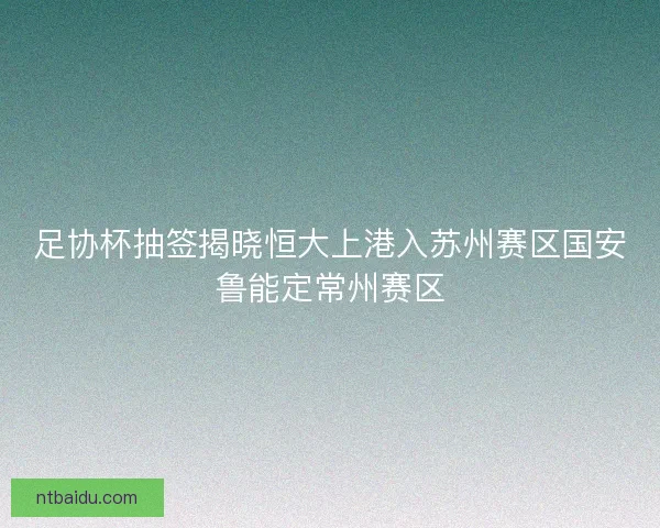 足协杯抽签揭晓恒大上港入苏州赛区国安鲁能定常州赛区