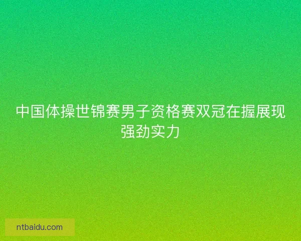 中国体操世锦赛男子资格赛双冠在握展现强劲实力 中国体操世锦赛男子资格赛双冠在握展现强劲实力