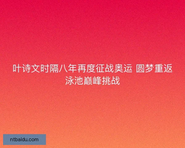 叶诗文时隔八年再度征战奥运 圆梦重返泳池巅峰挑战