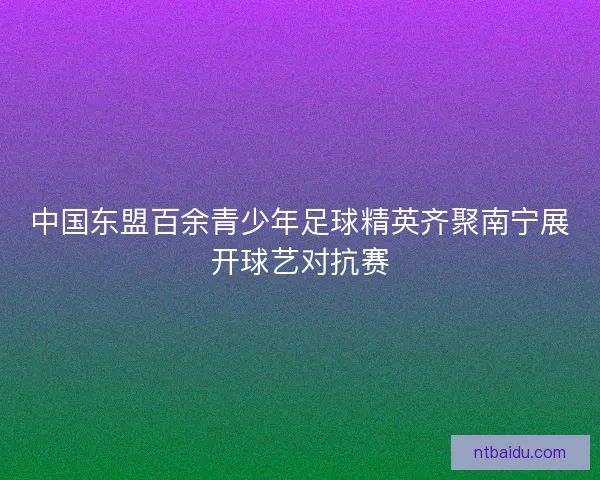 中国东盟百余青少年足球精英齐聚南宁展开球艺对抗赛