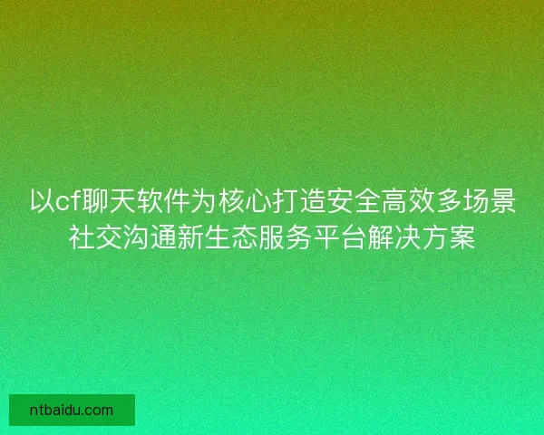 以cf聊天软件为核心打造安全高效多场景社交沟通新生态服务平台解决方案