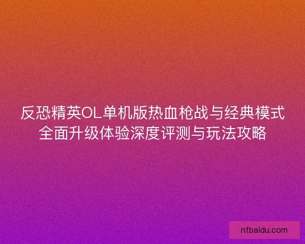 反恐精英OL单机版热血枪战与经典模式全面升级体验深度评测与玩法攻略