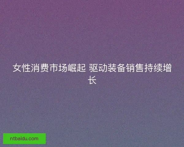 女性消费市场崛起 驱动装备销售持续增长 女性消费市场崛起 驱动装备销售持续增长