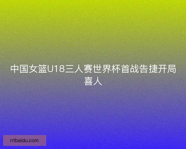 中国女篮U18三人赛世界杯首战告捷开局喜人