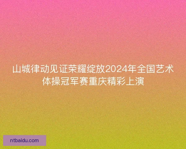 山城律动见证荣耀绽放2024年全国艺术体操冠军赛重庆精彩上演 山城律动见证荣耀绽放2024年全国艺术体操冠军赛重庆精彩上演